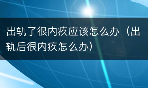 出轨了很内疚应该怎么办（出轨后很内疚怎么办）