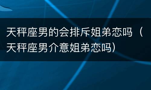 天秤座男的会排斥姐弟恋吗（天秤座男介意姐弟恋吗）