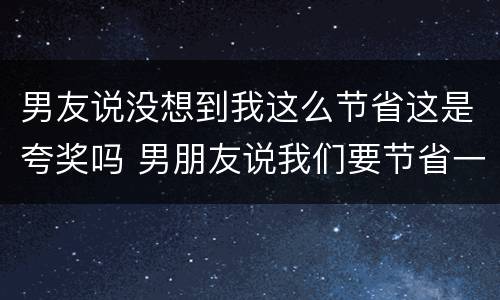 男友说没想到我这么节省这是夸奖吗 男朋友说我们要节省一点