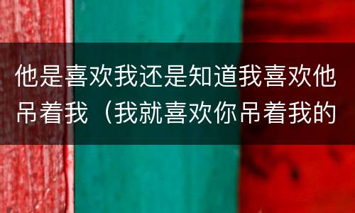 他是喜欢我还是知道我喜欢他吊着我（我就喜欢你吊着我的感觉）