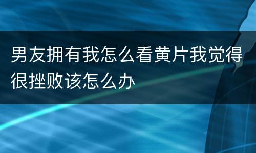 男友拥有我怎么看黄片我觉得很挫败该怎么办
