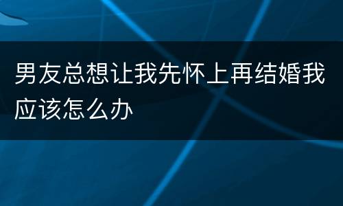 男友总想让我先怀上再结婚我应该怎么办