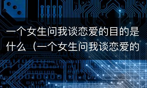一个女生问我谈恋爱的目的是什么（一个女生问我谈恋爱的目的是什么意思）