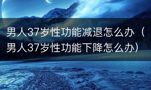 男人37岁性功能减退怎么办（男人37岁性功能下降怎么办）