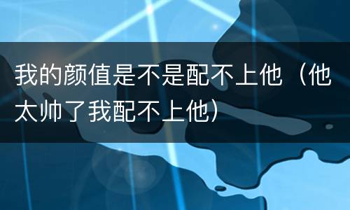 我的颜值是不是配不上他（他太帅了我配不上他）