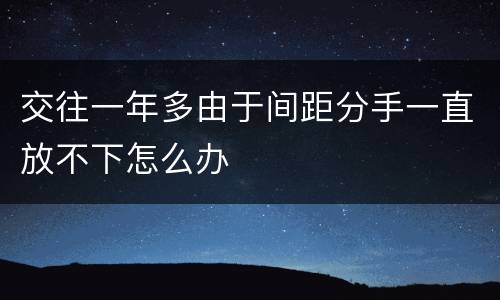 交往一年多由于间距分手一直放不下怎么办
