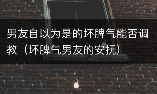 男友自以为是的坏脾气能否调教（坏脾气男友的安抚）