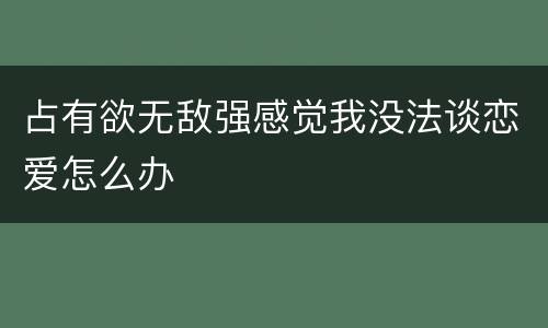 占有欲无敌强感觉我没法谈恋爱怎么办