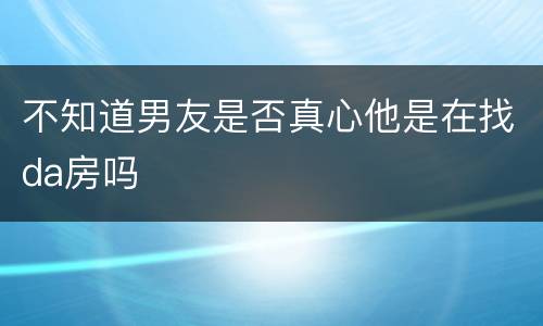 不知道男友是否真心他是在找da房吗