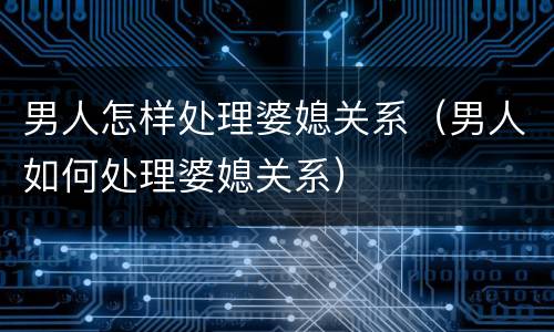 男人怎样处理婆媳关系（男人如何处理婆媳关系）