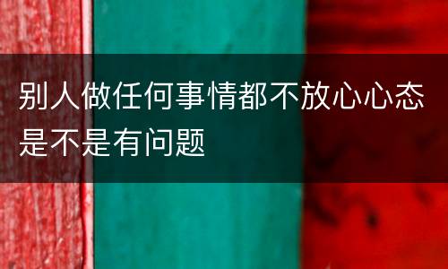 别人做任何事情都不放心心态是不是有问题