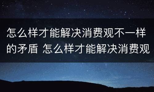 怎么样才能解决消费观不一样的矛盾 怎么样才能解决消费观不一样的矛盾问题