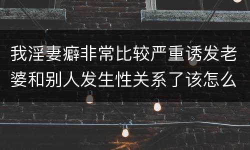 我淫妻癖非常比较严重诱发老婆和别人发生性关系了该怎么办