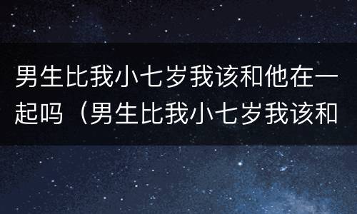 男生比我小七岁我该和他在一起吗（男生比我小七岁我该和他在一起吗知乎）
