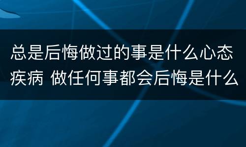 总是后悔做过的事是什么心态疾病 做任何事都会后悔是什么病