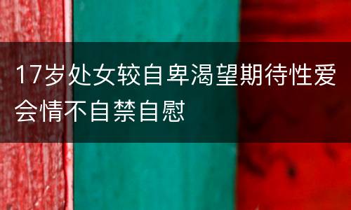 17岁处女较自卑渴望期待性爱会情不自禁自慰