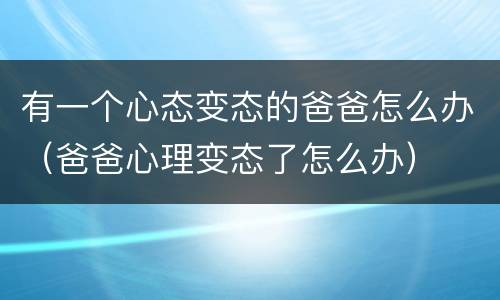 有一个心态变态的爸爸怎么办（爸爸心理变态了怎么办）