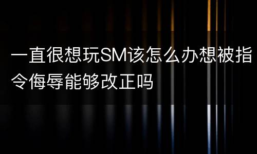 一直很想玩SM该怎么办想被指令侮辱能够改正吗