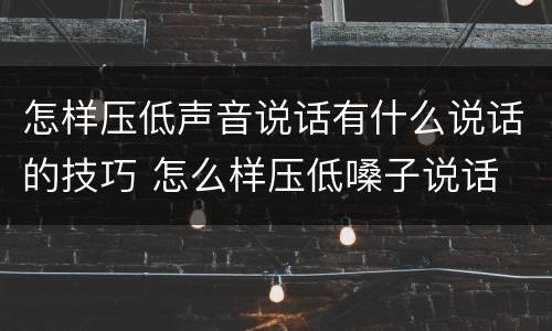 怎样压低声音说话有什么说话的技巧 怎么样压低嗓子说话