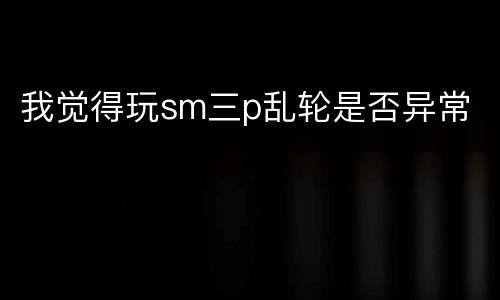 我觉得玩sm三p乱轮是否异常