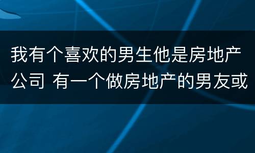 我有个喜欢的男生他是房地产公司 有一个做房地产的男友或老公