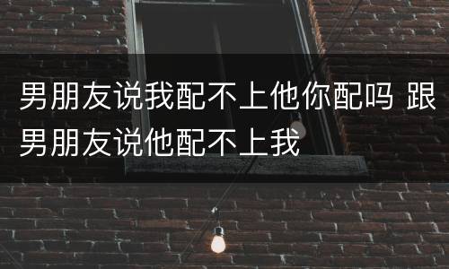男朋友说我配不上他你配吗 跟男朋友说他配不上我