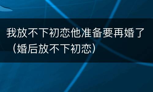 我放不下初恋他准备要再婚了（婚后放不下初恋）