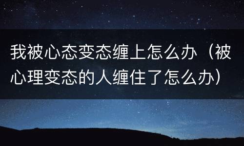我被心态变态缠上怎么办（被心理变态的人缠住了怎么办）