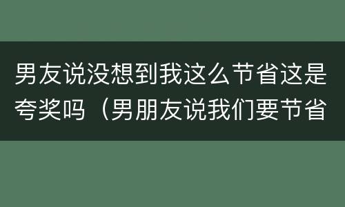男友说没想到我这么节省这是夸奖吗（男朋友说我们要节省一点）