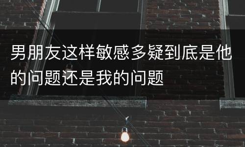 男朋友这样敏感多疑到底是他的问题还是我的问题