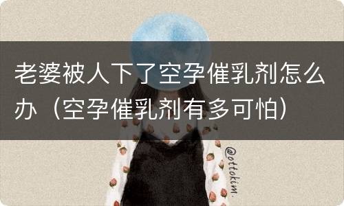 老婆被人下了空孕催乳剂怎么办（空孕催乳剂有多可怕）