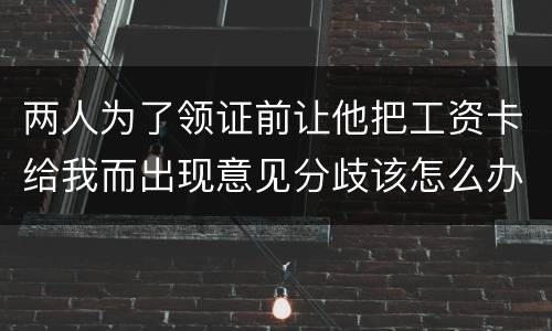 两人为了领证前让他把工资卡给我而出现意见分歧该怎么办