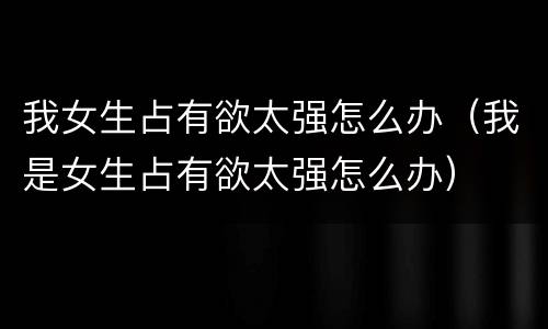 我女生占有欲太强怎么办（我是女生占有欲太强怎么办）