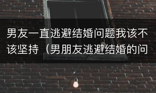 男友一直逃避结婚问题我该不该坚持（男朋友逃避结婚的问题该继续在一起吗）