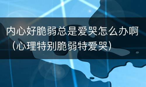 内心好脆弱总是爱哭怎么办啊（心理特别脆弱特爱哭）