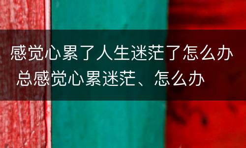 感觉心累了人生迷茫了怎么办 总感觉心累迷茫、怎么办