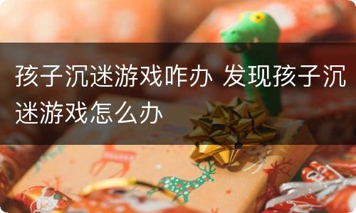 孩子沉迷游戏咋办 发现孩子沉迷游戏怎么办