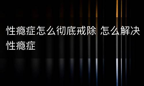 性瘾症怎么彻底戒除 怎么解决性瘾症