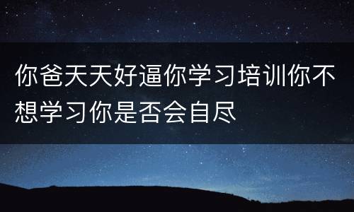 你爸天天好逼你学习培训你不想学习你是否会自尽