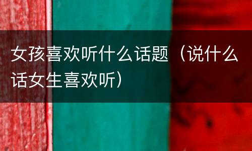 女孩喜欢听什么话题（说什么话女生喜欢听）