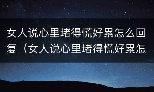 女人说心里堵得慌好累怎么回复（女人说心里堵得慌好累怎么回复她）