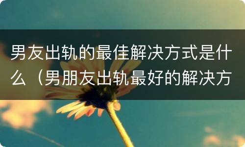 男友出轨的最佳解决方式是什么（男朋友出轨最好的解决方式）