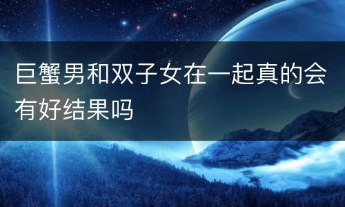 巨蟹男和双子女在一起真的会有好结果吗