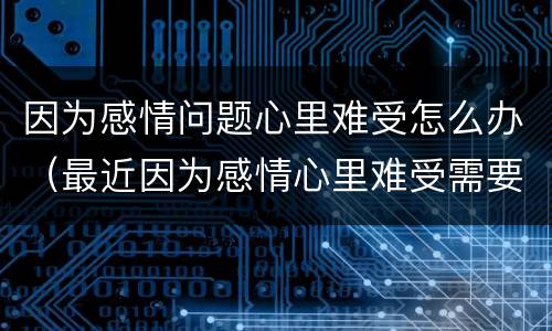因为感情问题心里难受怎么办（最近因为感情心里难受需要怎么调整）