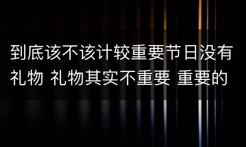 到底该不该计较重要节日没有礼物 礼物其实不重要 重要的是在节日里