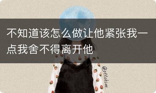 不知道该怎么做让他紧张我一点我舍不得离开他