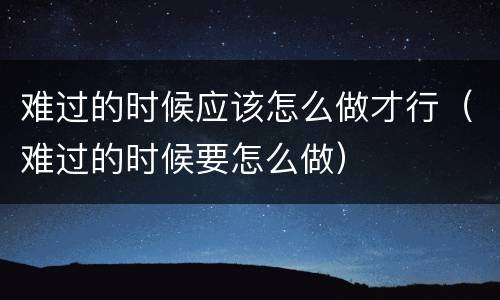 难过的时候应该怎么做才行（难过的时候要怎么做）