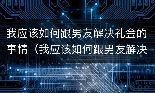 我应该如何跟男友解决礼金的事情（我应该如何跟男友解决礼金的事情呢）