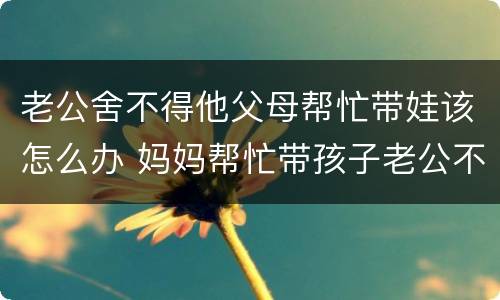 老公舍不得他父母帮忙带娃该怎么办 妈妈帮忙带孩子老公不知道感恩