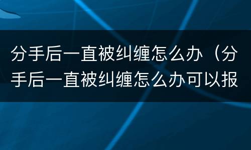 分手后一直被纠缠怎么办（分手后一直被纠缠怎么办可以报警吗）